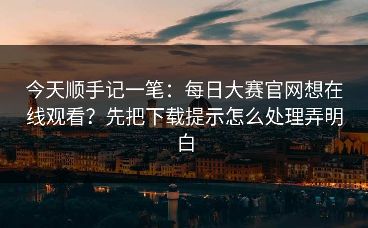 今天顺手记一笔：<strong>每日大赛</strong>官网想在线观看？先把下载提示怎么处理弄明白