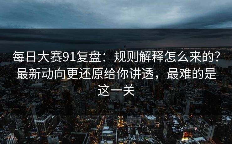 <strong>每日大赛</strong>91复盘：规则解释怎么来的？最新动向更还原给你讲透，最难的是这一关