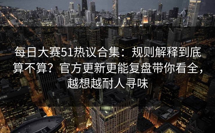 <strong>每日大赛</strong>51热议合集：规则解释到底算不算？官方更新更能复盘带你看全，越想越耐人寻味
