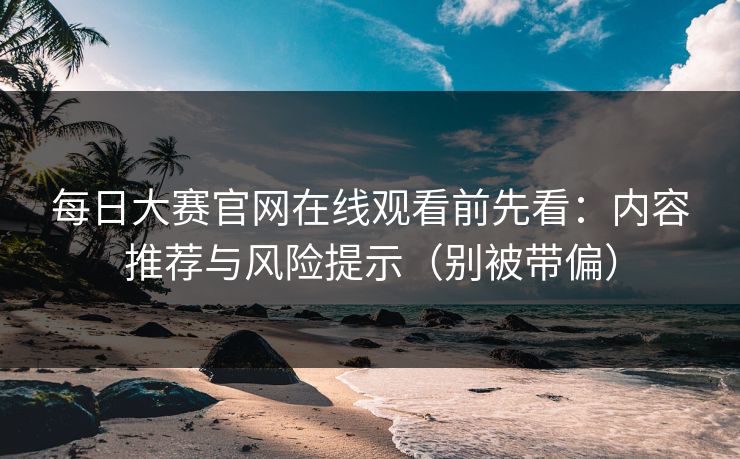 <strong>每日大赛</strong>官网在线观看前先看：内容推荐与风险提示（别被带偏）