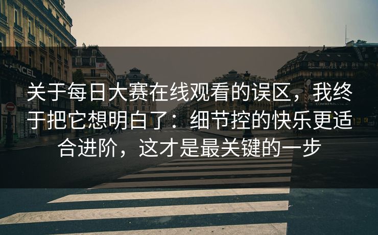 关于<strong>每日大赛</strong>在线观看的误区，我终于把它想明白了：细节控的快乐更适合进阶，这才是最关键的一步