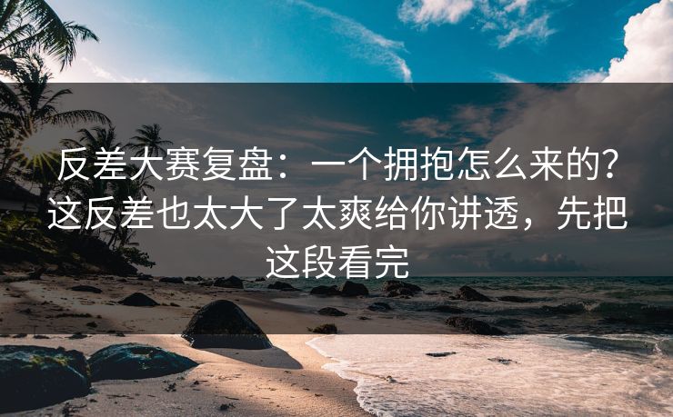 反差大赛复盘：一个拥抱怎么来的？这反差也太大了太爽给你讲透，先把这段看完