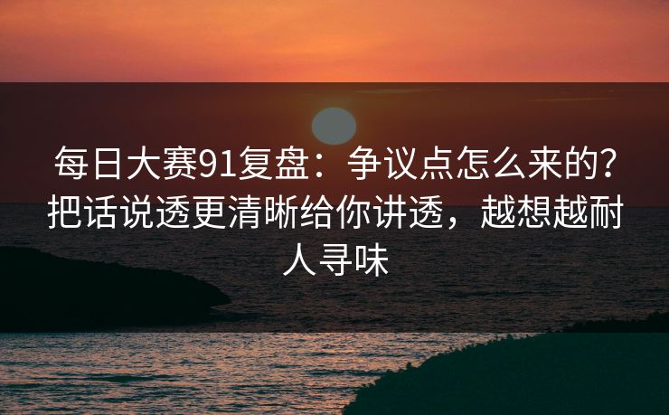 每日大赛91复盘：争议点怎么来的？把话说透更清晰给你讲透，越想越耐人寻味