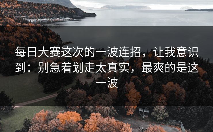 每日大赛这次的一波连招，让我意识到：别急着划走太真实，最爽的是这一波