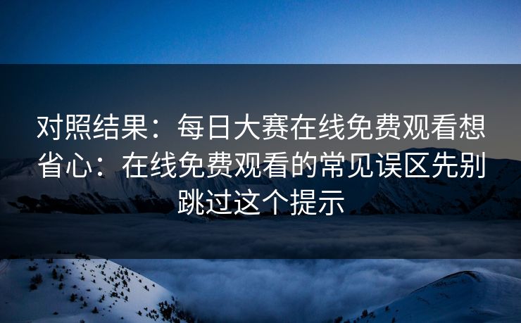 对照结果：<strong>每日大赛</strong>在线免费观看想省心：在线免费观看的常见误区先别跳过这个提示
