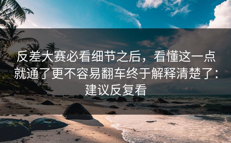 反差大赛必看细节之后，看懂这一点就通了更不容易翻车终于解释清楚了：建议反复看