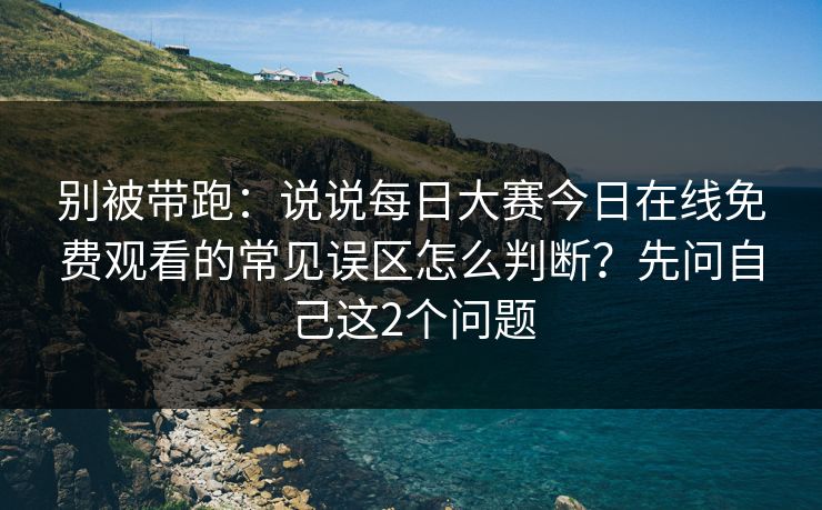 别被带跑：说说<strong>每日大赛</strong>今日在线免费观看的常见误区怎么判断？先问自己这2个问题