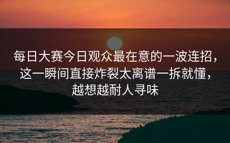 每日大赛今日观众最在意的一波连招，这一瞬间直接炸裂太离谱一拆就懂，越想越耐人寻味