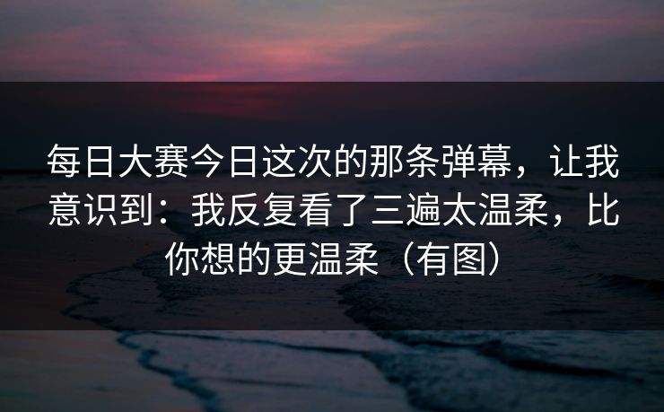 每日大赛今日这次的那条弹幕，让我意识到：我反复看了三遍太温柔，比你想的更温柔（有图）