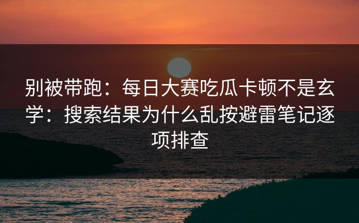别被带跑：每日大赛吃瓜卡顿不是玄学：搜索结果为什么乱按避雷笔记逐项排查