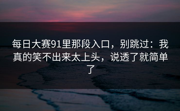 每日大赛91里那段入口，别跳过：我真的笑不出来太上头，说透了就简单了