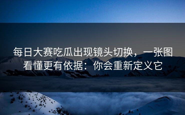 每日大赛吃瓜出现镜头切换，一张图看懂更有依据：你会重新定义它