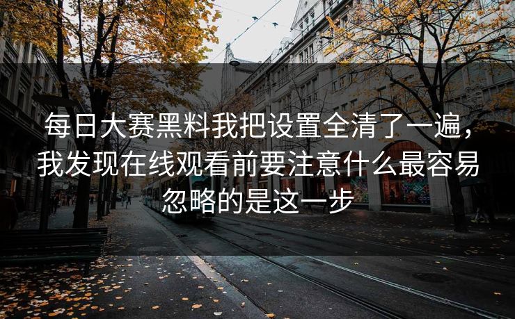 每日大赛黑料我把设置全清了一遍，我发现在线观看前要注意什么最容易忽略的是这一步