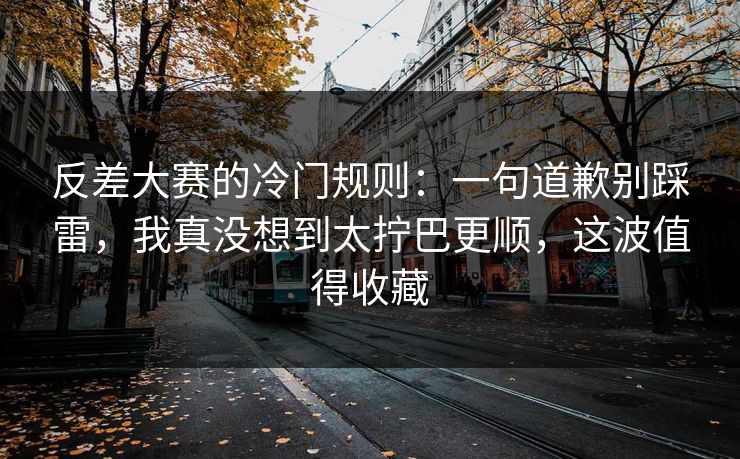 反差大赛的冷门规则：一句道歉别踩雷，我真没想到太拧巴更顺，这波值得收藏