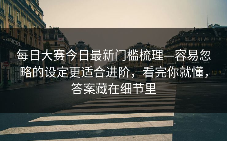 每日大赛今日最新门槛梳理—容易忽略的设定更适合进阶，看完你就懂，答案藏在细节里