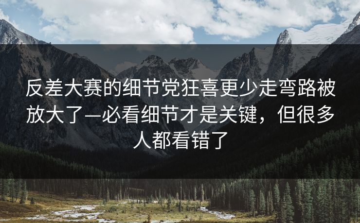 反差大赛的细节党狂喜更少走弯路被放大了—必看细节才是关键，但很多人都看错了