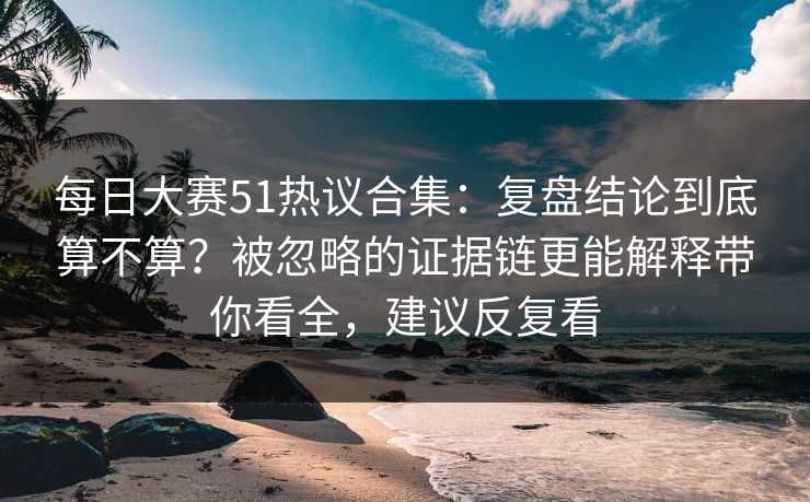 每日大赛51热议合集：复盘结论到底算不算？被忽略的证据链更能解释带你看全，建议反复看