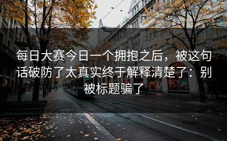 每日大赛今日一个拥抱之后，被这句话破防了太真实终于解释清楚了：别被标题骗了