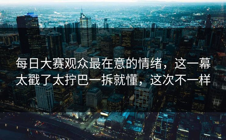 每日大赛观众最在意的情绪，这一幕太戳了太拧巴一拆就懂，这次不一样
