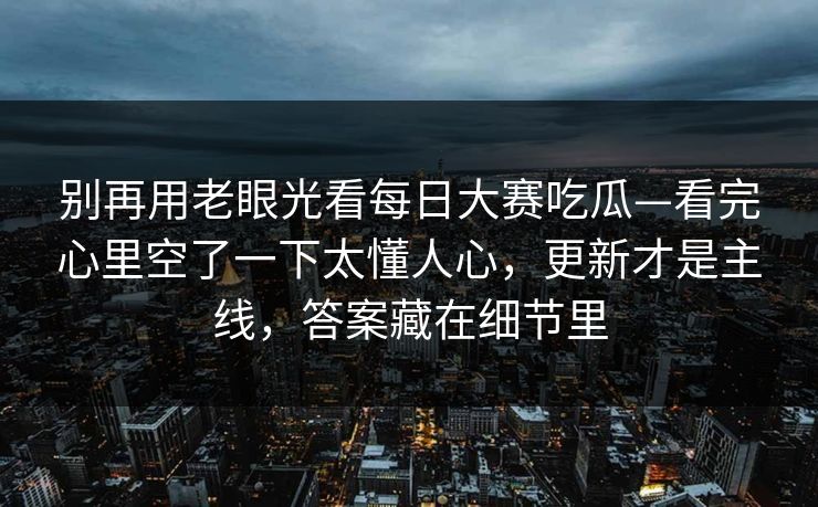 别再用老眼光看<strong>每日大赛</strong>吃瓜—看完心里空了一下太懂人心，更新才是主线，答案藏在细节里