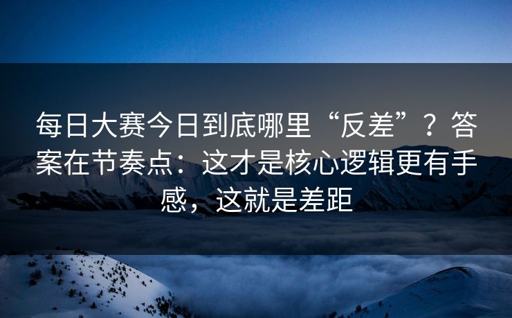 每日大赛今日到底哪里“反差”？答案在节奏点：这才是核心逻辑更有手感，这就是差距