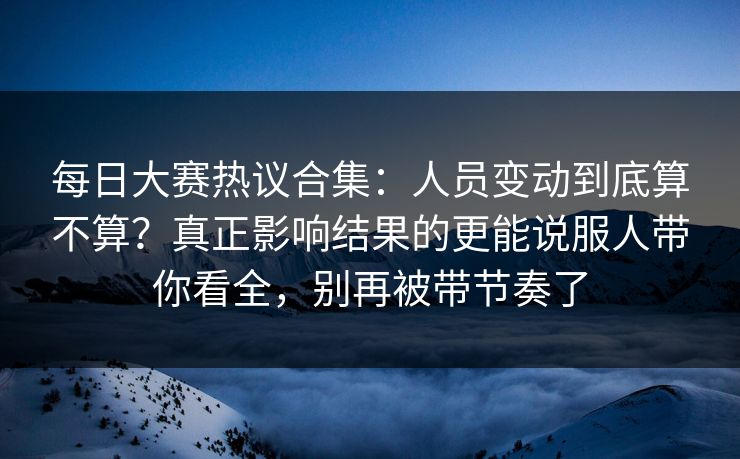 每日大赛热议合集：人员变动到底算不算？真正影响结果的更能说服人带你看全，别再被带节奏了