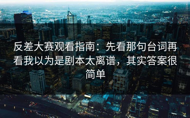 反差大赛观看指南：先看那句台词再看我以为是剧本太离谱，其实答案很简单