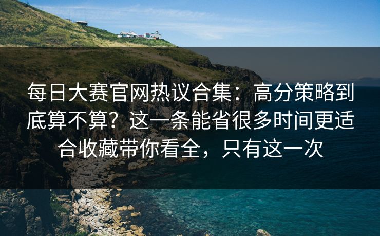 每日大赛官网热议合集：高分策略到底算不算？这一条能省很多时间更适合收藏带你看全，只有这一次