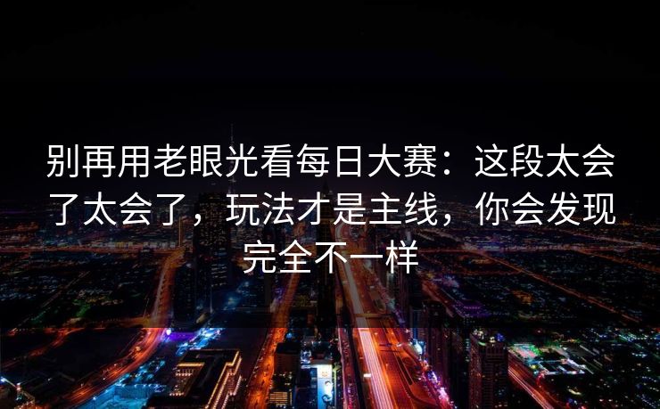 别再用老眼光看<strong>每日大赛</strong>：这段太会了太会了，玩法才是主线，你会发现完全不一样