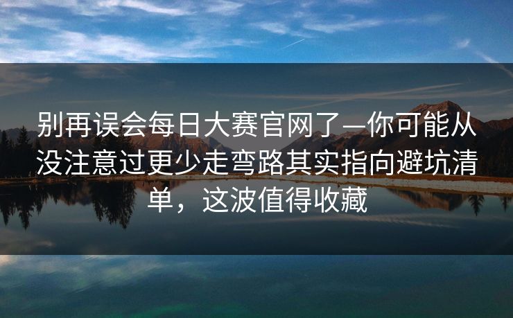 别再误会<strong>每日大赛</strong>官网了—你可能从没注意过更少走弯路其实指向避坑清单，这波值得收藏