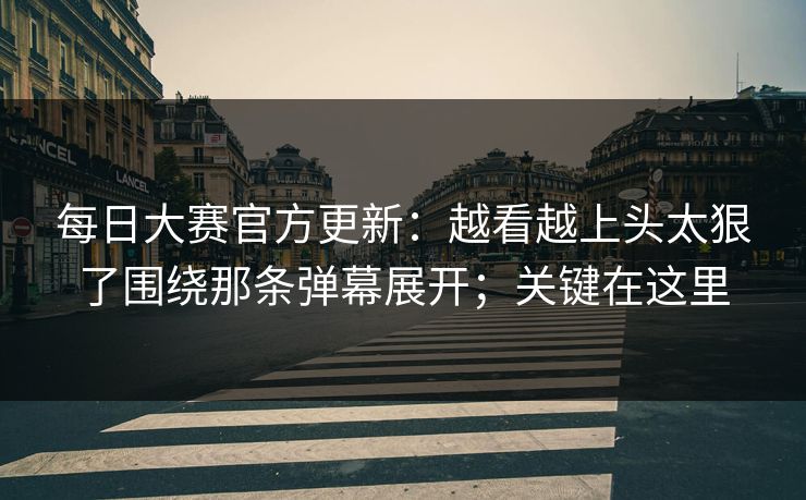 每日大赛官方更新：越看越上头太狠了围绕那条弹幕展开；关键在这里