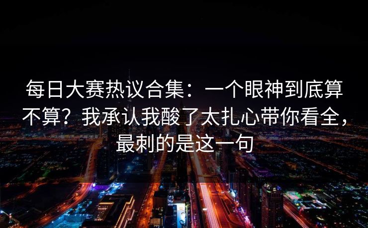 <strong>每日大赛</strong>热议合集：一个眼神到底算不算？我承认我酸了太扎心带你看全，最刺的是这一句