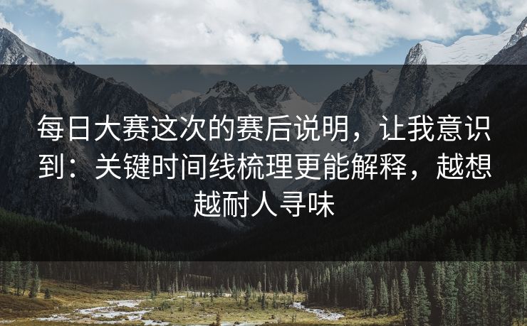 <strong>每日大赛</strong>这次的赛后说明，让我意识到：关键时间线梳理更能解释，越想越耐人寻味