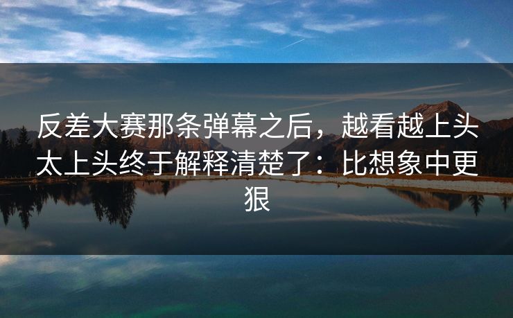 反差大赛那条弹幕之后，越看越上头太上头终于解释清楚了：比想象中更狠