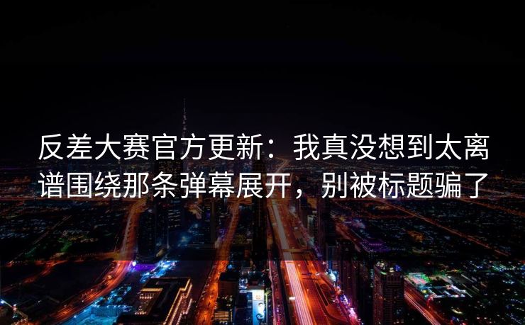 反差大赛官方更新：我真没想到太离谱围绕那条弹幕展开，别被标题骗了