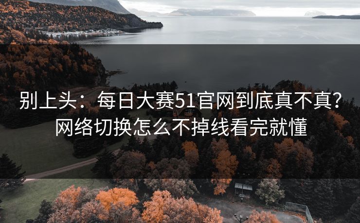 别上头：<strong>每日大赛</strong>51官网到底真不真？网络切换怎么不掉线看完就懂