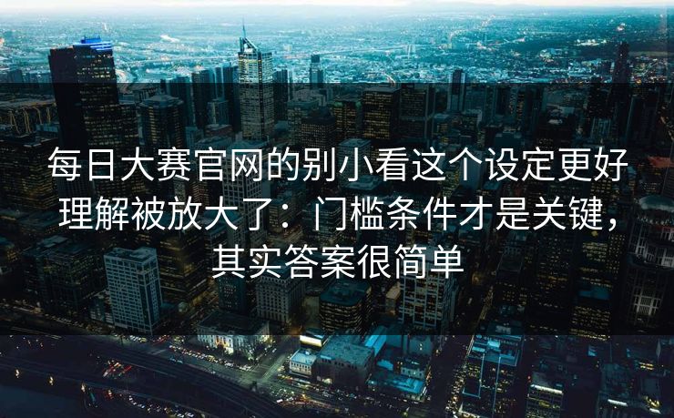 <strong>每日大赛</strong>官网的别小看这个设定更好理解被放大了：门槛条件才是关键，其实答案很简单