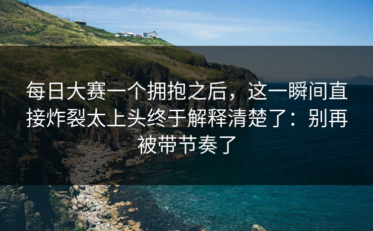 <strong>每日大赛</strong>一个拥抱之后，这一瞬间直接炸裂太上头终于解释清楚了：别再被带节奏了