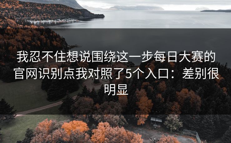 我忍不住想说围绕这一步<strong>每日大赛</strong>的官网识别点我对照了5个入口：差别很明显