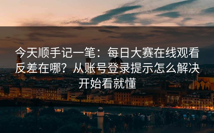 今天顺手记一笔：<strong>每日大赛</strong>在线观看反差在哪？从账号登录提示怎么解决开始看就懂