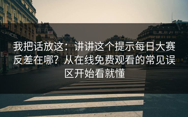 我把话放这：讲讲这个提示<strong>每日大赛</strong>反差在哪？从在线免费观看的常见误区开始看就懂