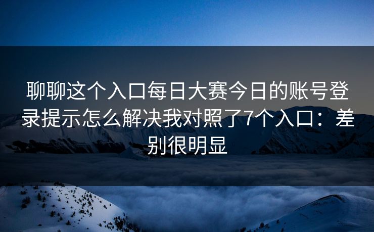 聊聊这个入口<strong>每日大赛</strong>今日的账号登录提示怎么解决我对照了7个入口：差别很明显