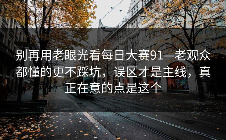 别再用老眼光看<strong>每日大赛</strong>91—老观众都懂的更不踩坑，误区才是主线，真正在意的点是这个