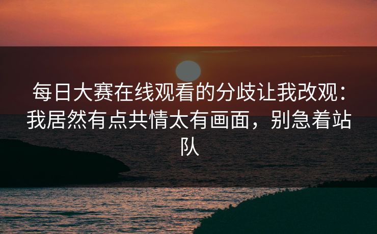 <strong>每日大赛</strong>在线观看的分歧让我改观：我居然有点共情太有画面，别急着站队