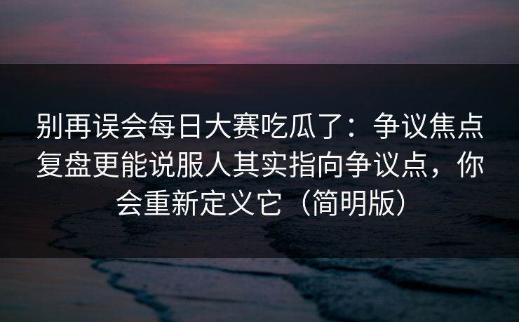别再误会<strong>每日大赛</strong>吃瓜了：争议焦点复盘更能说服人其实指向争议点，你会重新定义它（简明版）