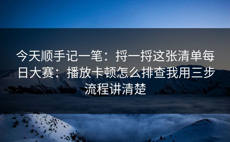 今天顺手记一笔：捋一捋这张清单<strong>每日大赛</strong>：播放卡顿怎么排查我用三步流程讲清楚