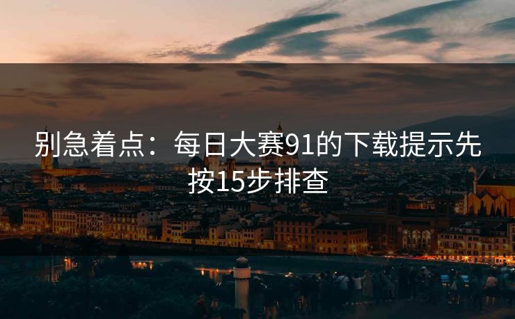 别急着点：<strong>每日大赛</strong>91的下载提示先按15步排查