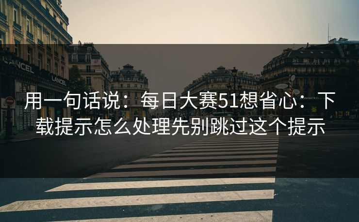 用一句话说：<strong>每日大赛</strong>51想省心：下载提示怎么处理先别跳过这个提示