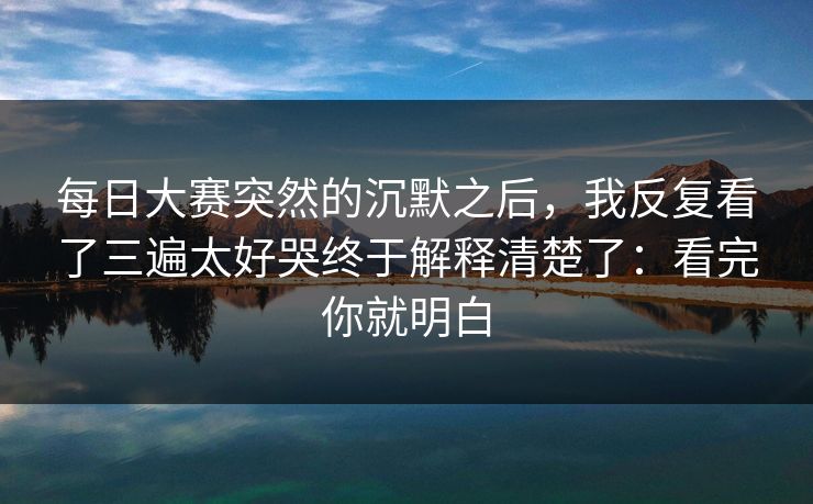 每日大赛突然的沉默之后，我反复看了三遍太好哭终于解释清楚了：看完你就明白
