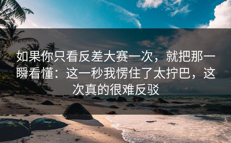 如果你只看反差大赛一次，就把那一瞬看懂：这一秒我愣住了太拧巴，这次真的很难反驳